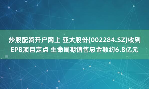 炒股配资开户网上 亚太股份(002284.SZ)收到EPB项目定点 生命周期销售总金额约6.8亿元