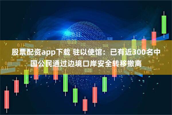 股票配资app下载 驻以使馆：已有近300名中国公民通过边境口岸安全转移撤离