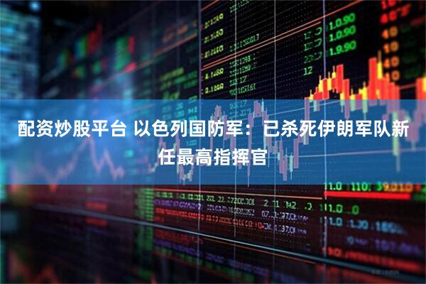 配资炒股平台 以色列国防军：已杀死伊朗军队新任最高指挥官