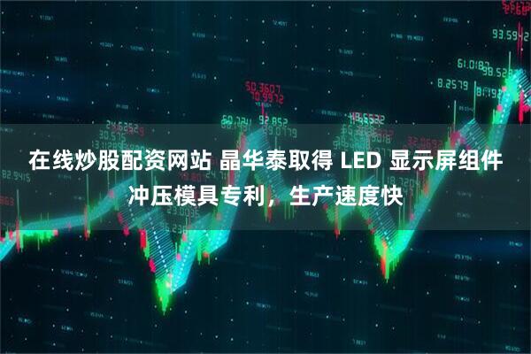 在线炒股配资网站 晶华泰取得 LED 显示屏组件冲压模具专利，生产速度快