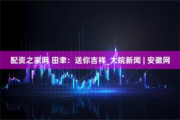 配资之家网 田聿：送你吉祥_大皖新闻 | 安徽网