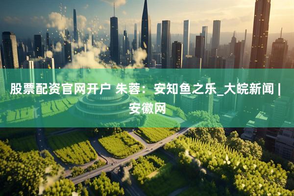股票配资官网开户 朱蓉：安知鱼之乐_大皖新闻 | 安徽网