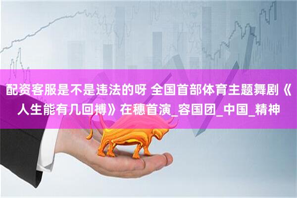 配资客服是不是违法的呀 全国首部体育主题舞剧《人生能有几回搏》在穗首演_容国团_中国_精神