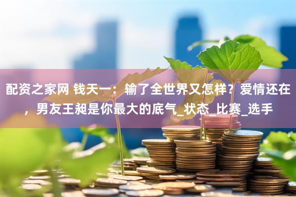 配资之家网 钱天一：输了全世界又怎样？爱情还在，男友王昶是你最大的底气_状态_比赛_选手