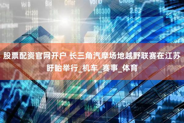股票配资官网开户 长三角汽摩场地越野联赛在江苏盱眙举行_机车_赛事_体育