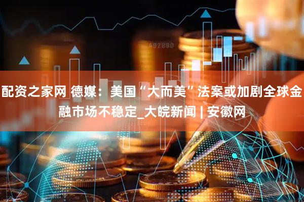 配资之家网 德媒：美国“大而美”法案或加剧全球金融市场不稳定_大皖新闻 | 安徽网