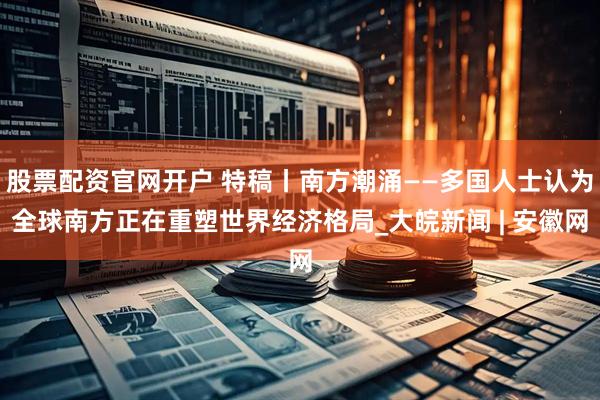 股票配资官网开户 特稿丨南方潮涌——多国人士认为全球南方正在重塑世界经济格局_大皖新闻 | 安徽网
