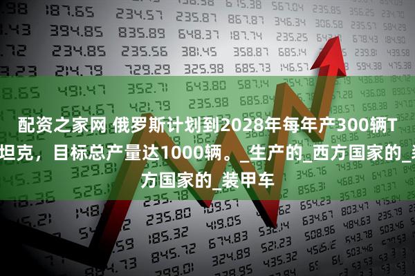 配资之家网 俄罗斯计划到2028年每年产300辆T-90M坦克，目标总产量达1000辆。_生产的_西方国家的_装甲车