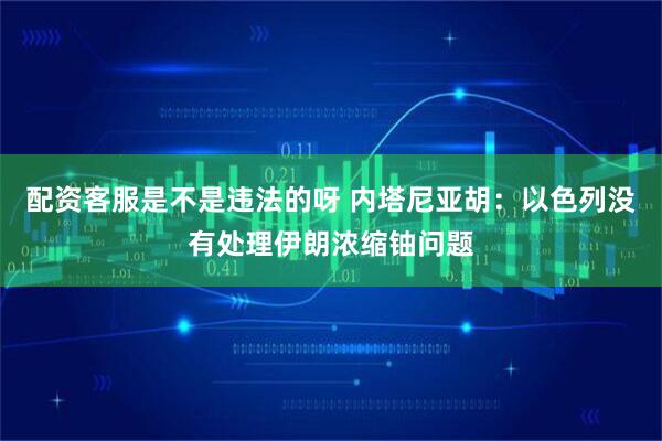配资客服是不是违法的呀 内塔尼亚胡：以色列没有处理伊朗浓缩铀问题