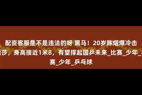 配资客服是不是违法的呀 黑马！20岁陈熠爆冷击败孙颖莎，身高接近1米8，有望撑起国乒未来_比赛_少年_乒乓球