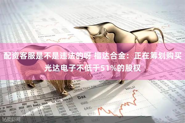 配资客服是不是违法的呀 福达合金：正在筹划购买光达电子不低于51%的股权
