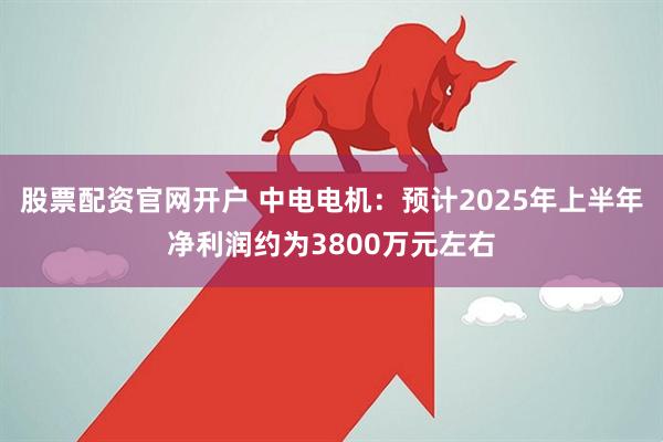 股票配资官网开户 中电电机：预计2025年上半年净利润约为3800万元左右