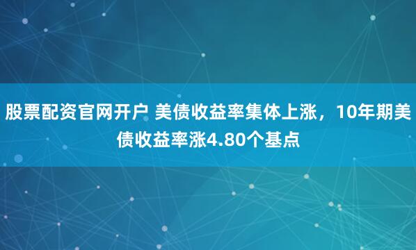 股票配资官网开户 美债收益率集体上涨，10年期美债收益率涨4.80个基点