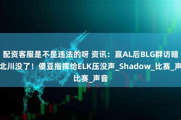 配资客服是不是违法的呀 资讯：赢AL后BLG群访暗示北川没了！傻豆指挥给ELK压没声_Shadow_比赛_声音