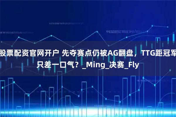 股票配资官网开户 先夺赛点仍被AG翻盘，TTG距冠军只差一口气？_Ming_决赛_Fly