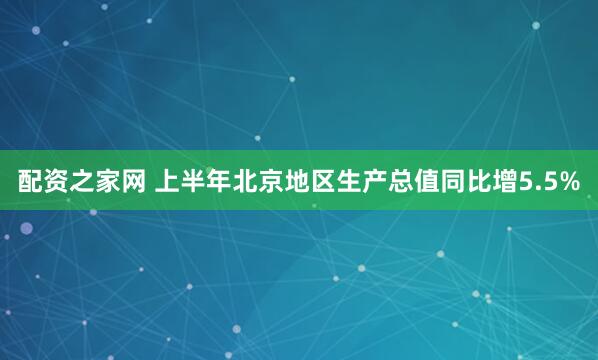 配资之家网 上半年北京地区生产总值同比增5.5%