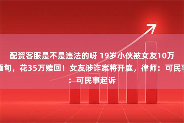 配资客服是不是违法的呀 19岁小伙被女友10万卖到缅甸，花35万赎回！女友涉诈案将开庭，律师：可民事起诉