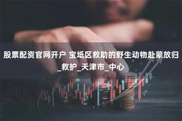 股票配资官网开户 宝坻区救助的野生动物赴蒙放归_救护_天津市_中心