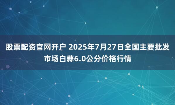 股票配资官网开户 2025年7月27日全国主要批发市场白蒜6.0公分价格行情