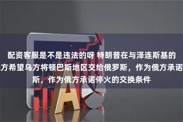 配资客服是不是违法的呀 特朗普在与泽连斯基的通话中提到，俄方希望乌方将顿巴斯地区交给俄罗斯，作为俄方承诺停火的交换条件