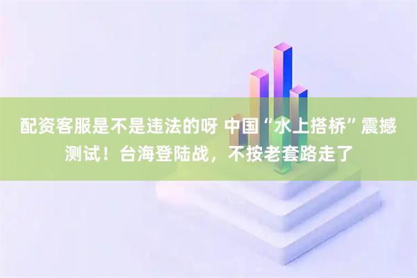 配资客服是不是违法的呀 中国“水上搭桥”震撼测试!台海登陆战,不按老套路走了