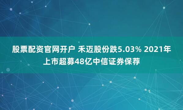 股票配资官网开户 禾迈股份跌5.03% 2021年上市超募48亿中信证券保荐