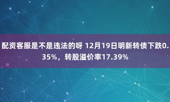 配资客服是不是违法的呀 12月19日明新转债下跌0.35%，转股溢价率17.39%