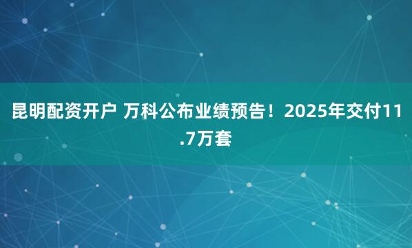昆明配资开户 万科公布业绩预告！2025年交付11.7万套
