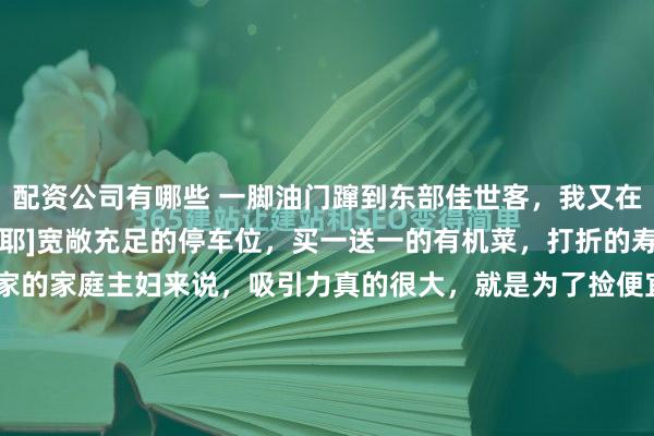 配资公司有哪些 一脚油门蹿到东部佳世客，我又在周末晚上来扫货了[耶][耶]宽敞充足的停车位，买一送一的有机菜，打折的寿司，对一个勤俭持家的家庭主妇来说，吸引力真的很大，就是为了捡便宜而来的[害羞][害羞] 佳世客的东西确实贵，但是打折的时候还是很给力的，不到七点就开始折扣价，有种早处理完早收摊的感觉。晚...
