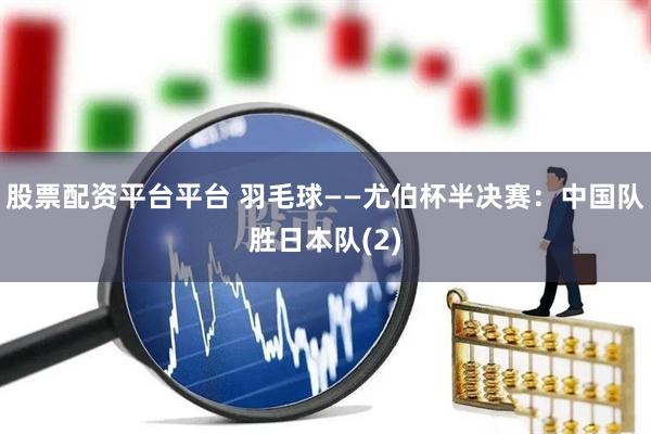 股票配资平台平台 羽毛球——尤伯杯半决赛：中国队胜日本队(2)