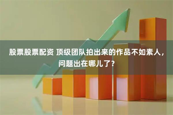 股票股票配资 顶级团队拍出来的作品不如素人，问题出在哪儿了？