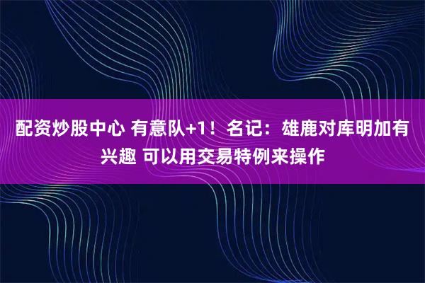 配资炒股中心 有意队+1！名记：雄鹿对库明加有兴趣 可以用交易特例来操作