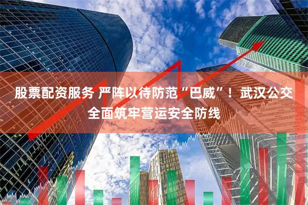 股票配资服务 严阵以待防范“巴威”!武汉公交全面筑牢营运安全防线